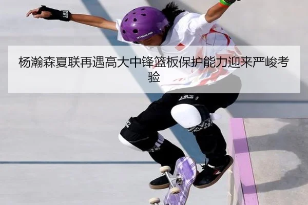 杨瀚森夏联再遇高大中锋篮板保护能力迎来严峻考验 | bet365